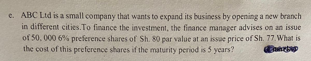 e. ABC Ltd is a small company that wants to expand its business by opening a new branch
in different cities.To finance the investment, the finance manager advises on an issue
of 50, 000 6% preference shares of Sh. 80 par value at an issue price of Sh. 77. What is
the cost of this preference shares if the maturity period is 5 years?
