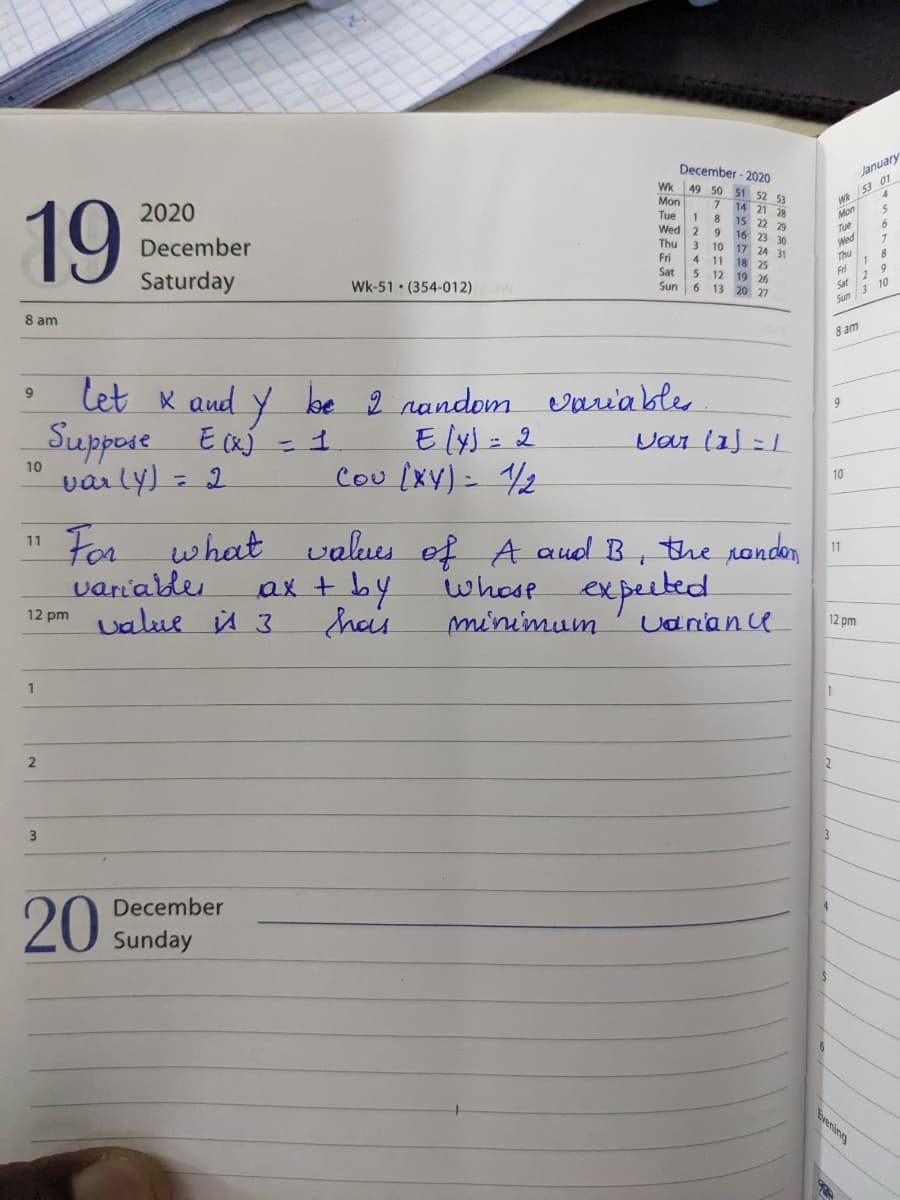19
8 am
9
10
11
For what
variable
12pm value 3
1
2
2020
December
Saturday
3
let x and y be 2 random
Suppose E(X) = 1
varly) = 2
E [y) = 2
Cou (XY) = 1/2
December
20 Sunday
Wk-51 (354-012) W
values of
ax + by
hais
December - 2020
Wk 49 50 51 52 53
Mon
7
14 21 28
Tue 1
8 15 22 29
m
Wed 2
16 23 30
Thu
3 10 17 24 31
Fri 4
18 25
Sat 5 12 19 26
Sun
6 13 20 27
variables
Var (1)=1
A and B, the randon
whose expected
minimum
Variance
Wk 53 01
Mon
Tue
Wed
Thu
9
1
8 am
10
1
Fri
Sat 2
9
Sun 3 10
11
January
12 pm
TR
6
1
8