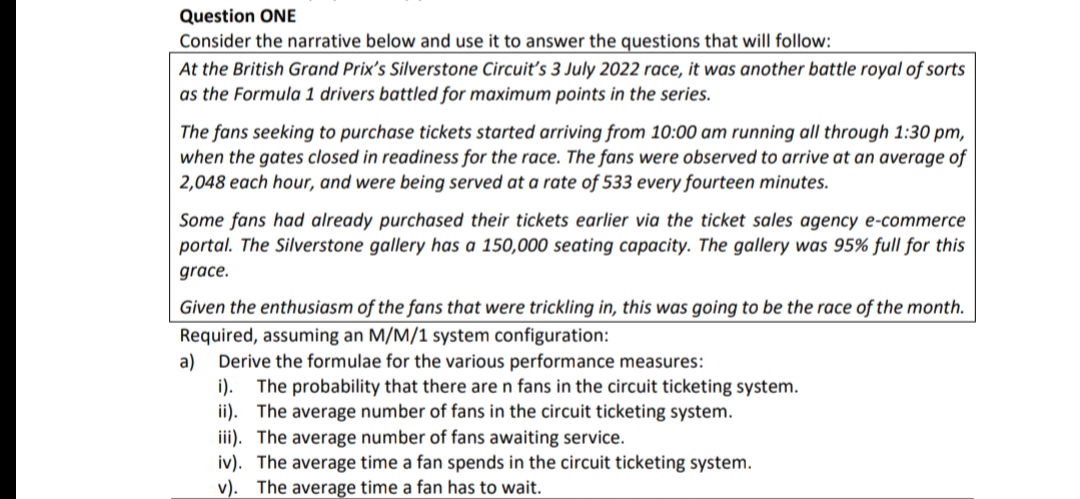 Question ONE
Consider the narrative below and use it to answer the questions that will follow:
At the British Grand Prix's Silverstone Circuit's 3 July 2022 race, it was another battle royal of sorts
as the Formula 1 drivers battled for maximum points in the series.
The fans seeking to purchase tickets started arriving from 10:00 am running all through 1:30 pm,
when the gates closed in readiness for the race. The fans were observed to arrive at an average of
2,048 each hour, and were being served at a rate of 533 every fourteen minutes.
Some fans had already purchased their tickets earlier via the ticket sales agency e-commerce
portal. The Silverstone gallery has a 150,000 seating capacity. The gallery was 95% full for this
grace.
Given the enthusiasm of the fans that were trickling in, this was going to be the race of the month.
Required, assuming an M/M/1 system configuration:
a)
Derive the formulae for the various performance measures:
i). The probability that there are n fans in the circuit ticketing system.
ii).
The average number of fans in the circuit ticketing system.
iii). The average number of fans awaiting service.
iv). The average time a fan spends in the circuit ticketing system.
v). The average time a fan has to wait.