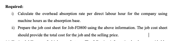 Required:
i) Calculate the overhead absorption rate per direct labour hour for the company using
machine hours as the absorption base.
ii) Prepare the job cost sheet for Job-FD800 using the above information. The job cost sheet
should provide the total cost for the job and the selling price.
