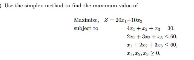 O Use the simplex method to find the maximum value of
Maximize, Z = 20x1+10x2
subject to
4x1 + x2 + x3 = 30,
2x1 + 3x2 + x3 < 60,
x1 + 2x2 + 3x3 < 60,
X1, 12, x3 > 0.
