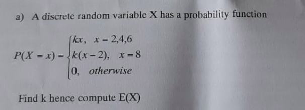 a) A discrete random variable X has a probability function
(kx, x 2,4,6
!!
P(X = x) = k(x-2), x 8
0, otherwise
%3D
Find k hence compute E(X)
