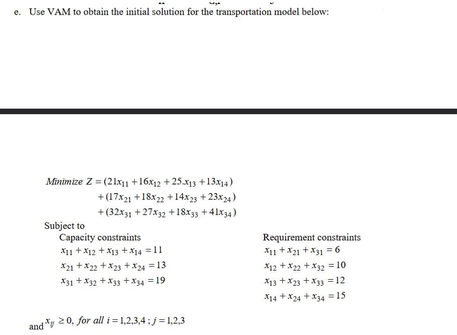 e. Use VAM to obtain the initial solution for the transportation model below:
Minimize Z = (21x11 +16x12 + 25.x13 +13x14)
+ (17x21 +18x22 +14x23 + 23x24)
+ (32x31 + 27x32 +18x33 +41x34)
Subject to
Capacity constraints
X11 + X12 + x13 + x14 =11
Requirement constraints
X11 +x21 + X31 = 6
X21 +x22 +x23 +x24 = 13
X12 +x22 +x32 = 10
X31 + X32 + X33 +X34 = 19
X13 + x23 +X33 = 12
X14 +x24 +x34 = 15
and *i 2 0, for all i = 1,2,3,4 ;j=1,2,3
