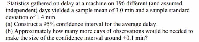 Statistics gathered on delay at a machine on 196 different (and assumed
independent) days yielded a sample mean of 3.0 min and a sample standard
deviation of 1.4 min.
(a) Construct a 95% confidence interval for the average delay.
(b) Approximately how many more days of observations would be needed to
make the size of the confidence interval around +0.1 min?
