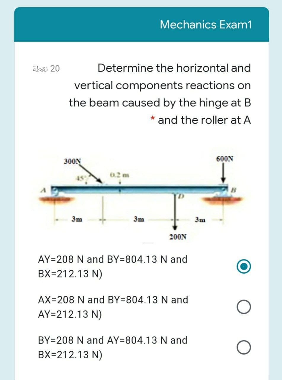 Mechanics Exam1
äbä 20
Determine the horizontal and
vertical components reactions on
the beam caused by the hinge at B
and the roller at A
600N
300N
0.2 m
3m
3m
3m
200N
AY=208 N and BY=804.13 N and
BX=212.13 N)
AX=208 N and BY=804.13 N and
AY=212.13 N)
BY=208 N and AY=804.13 N and
BX=212.13 N)
