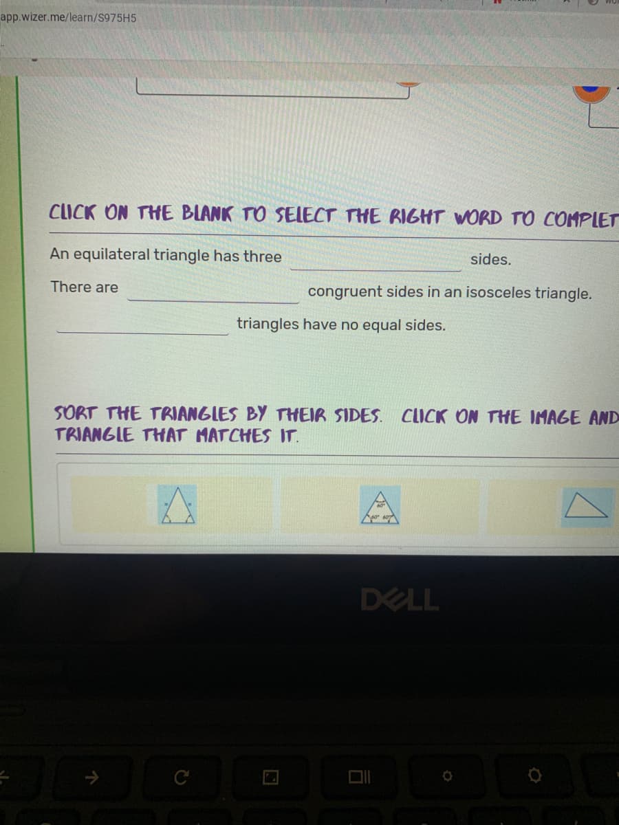 app.wizer.me/learn/S975H5
CLICK ON THE BLANK TO SELECT THE RIGHT WORD TO COMPLET
An equilateral triangle has three
sides.
There are
congruent sides in an isosceles triangle.
triangles have no equal sides.
SORT THE TRIANGLES BY THEIR SIDES. CLICK ON THE IMAGE AND
TRIANGLE THAT MATCHES IT.
DELL
C
