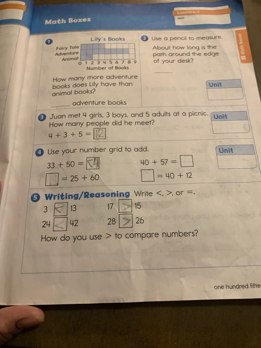 Lesson 6-3
Math Boxes
Lily's Books
2 Use a pencil to measure.
Fairy Tale
Adventure
About how long is the
path around the edge
of your desk?
Animal
0 123456789
Number of Books
How many more adventure
books does Lily have than
animal books?
Unit
adventure books
3 Juan met 4 girls, 3 boys, and 5 adults at a picnic. Unit
How many people did he meet?
4 + 3 + 5 =|2
4 Use your number grid to add.
Unit
33 + 50 =
40-+ 57 =
= 25 + 60
= 40 + 12
5 Writing/Reasoning Write <, >, or =.
3 13
17 15
24
42
28
26
How do you use > to compare numbers?
one hundred fifte-
Math Boxes
