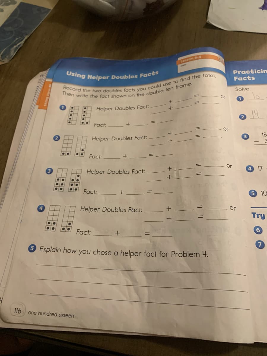 Using Helper Doubles Facts
Lesson 6-4
Practicin
Facts
Solve.
Or
10
Helper Doubles Fact:
14
Fact:
Or
18
Helper Doubles Fact:
3
Fact:
Or
17
Helper Doubles Fact:
Fact:
5 10
Helper Doubles Fact:
Or
Try
Fact:
6.
Explain how you chose a helper fact for Problem 4.
116
one hundred sixteen
||||
