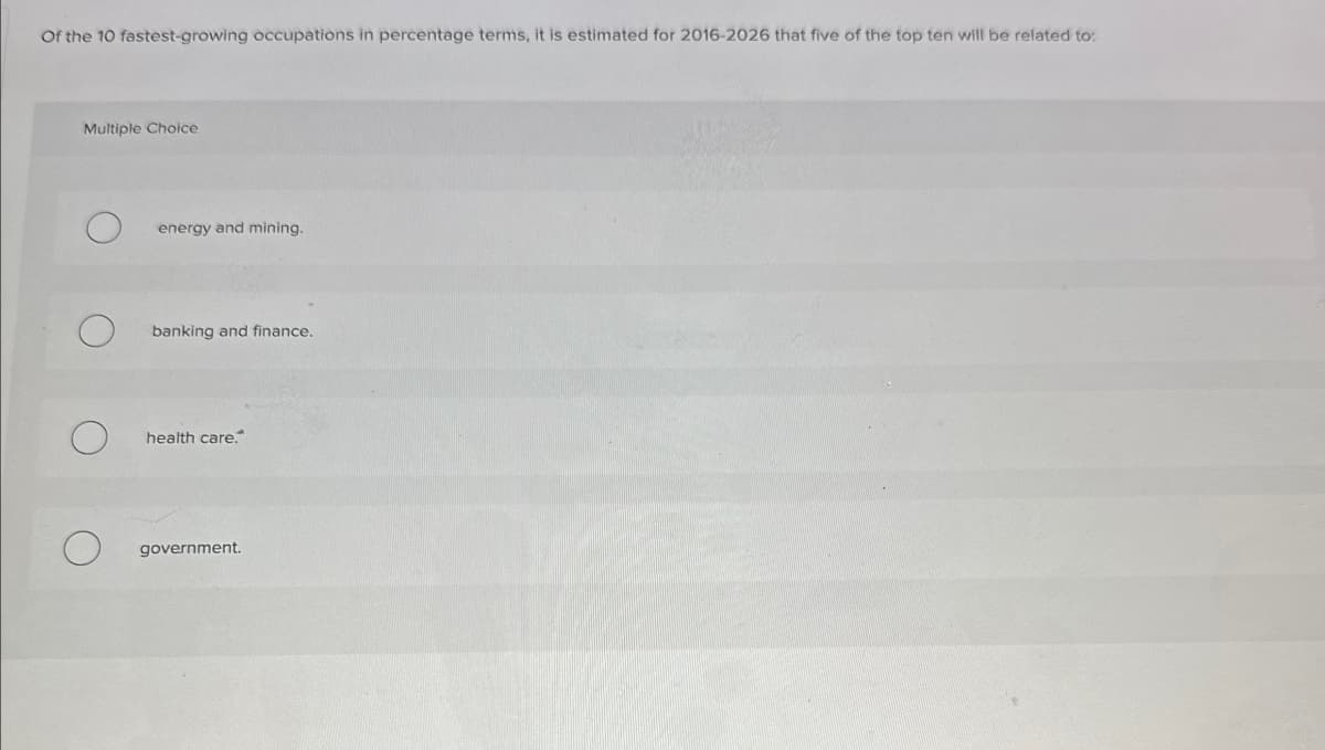 Of the 10 fastest-growing occupations in percentage terms, it is estimated for 2016-2026 that five of the top ten will be related to:
Multiple Choice
energy and mining.
О
banking and finance.
О
health care.
government.