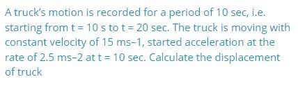 A truck's motion is recorded for a period of 10 sec, i.e.
starting from t= 10s to t= 20 sec. The truck is moving with
constant velocity of 15 ms-1, started acceleration at the
rate of 2.5 ms-2 att = 10 sec. Calculate the displacement
of truck
