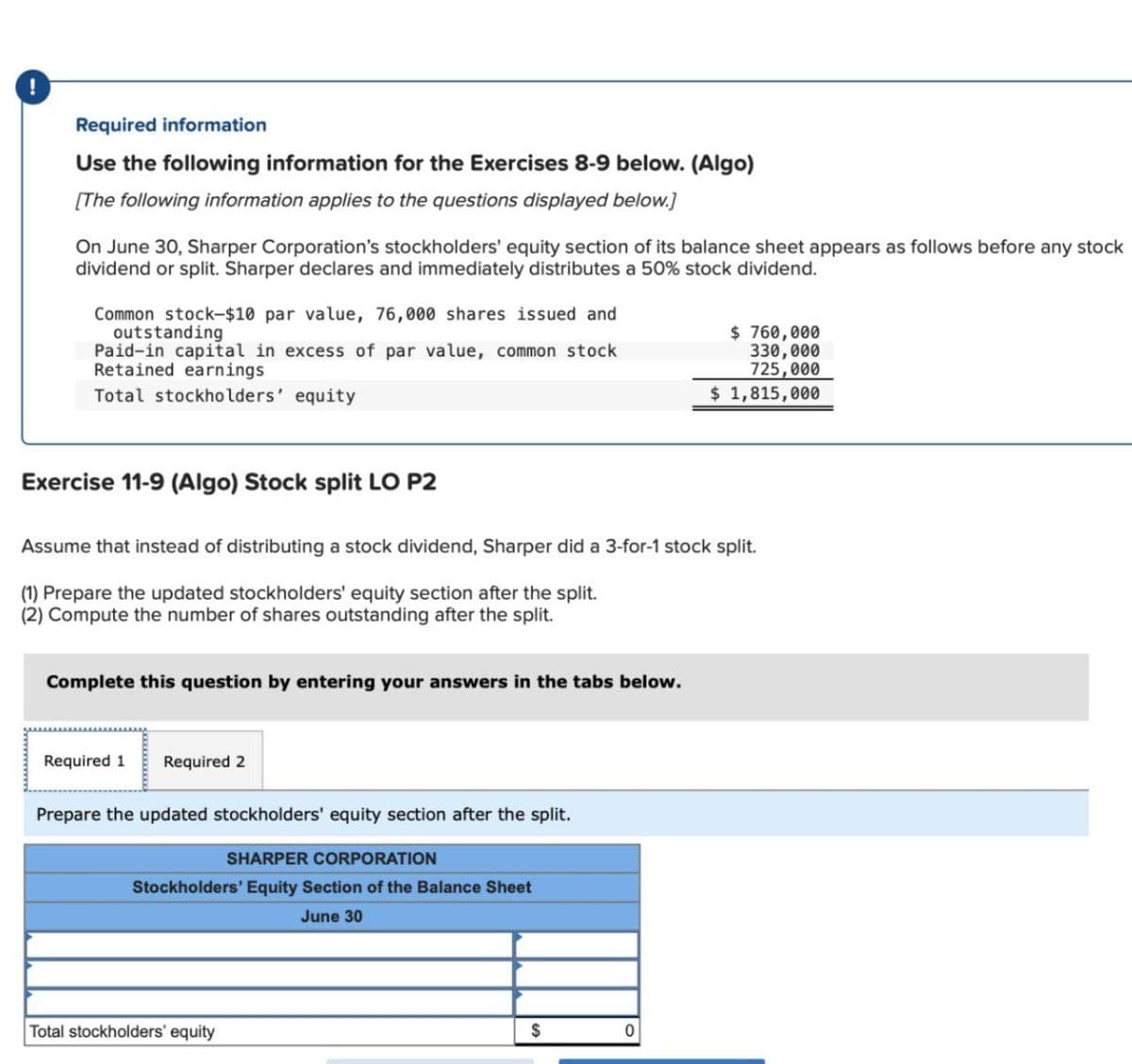 Required information
Use the following information for the Exercises 8-9 below. (Algo)
[The following information applies to the questions displayed below.]
On June 30, Sharper Corporation's stockholders' equity section of its balance sheet appears as follows before any stock
dividend or split. Sharper declares and immediately distributes a 50% stock dividend.
Common stock-$10 par value, 76,000 shares issued and
outstanding
Paid-in capital in excess of par value, common stock
Retained earnings
Total stockholders' equity
Exercise 11-9 (Algo) Stock split LO P2
Assume that instead of distributing a stock dividend, Sharper did a 3-for-1 stock split.
(1) Prepare the updated stockholders' equity section after the split.
(2) Compute the number of shares outstanding after the split.
Complete this question by entering your answers in the tabs below.
Required 1
Required 2
Prepare the updated stockholders' equity section after the split.
SHARPER CORPORATION
Stockholders' Equity Section of the Balance Sheet
June 30
Total stockholders' equity
$
$ 760,000
330,000
725,000
$ 1,815,000
0