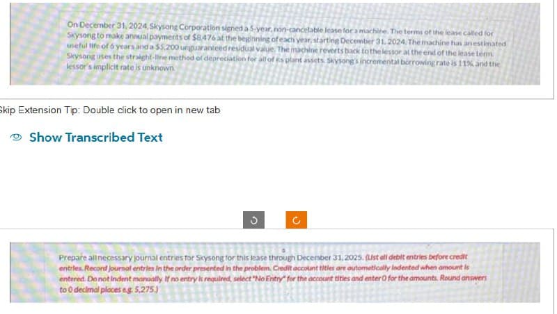 On December 31, 2024, Skysong Corporation signed a 5-year, non-cancelable lease for a machine. The terms of the lease called for
Skysong to make annual payments of $8.476 at the beginning of each year, starting December 31, 2024. The machine has an estimated
useful life of 6 years and a $5,200 unguaranteed residual value. The machine reverts back to the lessor at the end of the lease term
Skysong uses the straight-line method of depreciation for all of its plant assets. Skysong's incremental borrowing rate is 11% and the
lessor's implicit rate is unknown.
Skip Extension Tip: Double click to open in new tab
Show Transcribed Text
3
(
Prepare all necessary journal entries for Skysong for this lease through December 31, 2025. (Ust all debit entries before credit
entries. Record journal entries in the order presented in the problem. Credit account titles are automatically Indented when amount is
entered. Do not indent manually. If no entry is required, select "No Entry for the account tities and enter 0 for the amounts. Round answers
to 0 decimal places eg. 5,275.)