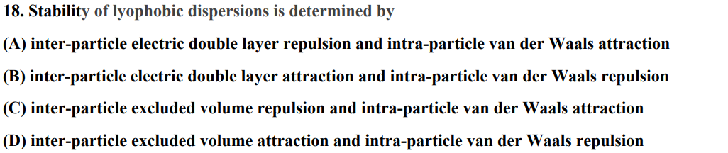 18. Stability of lyophobic dispersions is determined by
(A) inter-particle electric double layer repulsion and intra-particle van der Waals attraction
(B) inter-particle electric double layer attraction and intra-particle van der Waals repulsion
(C) inter-particle excluded volume repulsion and intra-particle van der Waals attraction
(D) inter-particle excluded volume attraction and intra-particle van der Waals repulsion