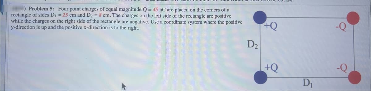 ) Problem 5: Four point charges of equal magnitude Q = 45 nC are placed on the corners of a
rectangle of sides D₁ = 25 cm and D2 = 8 cm. The charges on the left side of the rectangle are positive
while the charges on the right side of the rectangle are negative. Use a coordinate system where the positive
y-direction is up and the positive x-direction is to the right.
+Q
-Q
D2
+Q
-Q
D₁