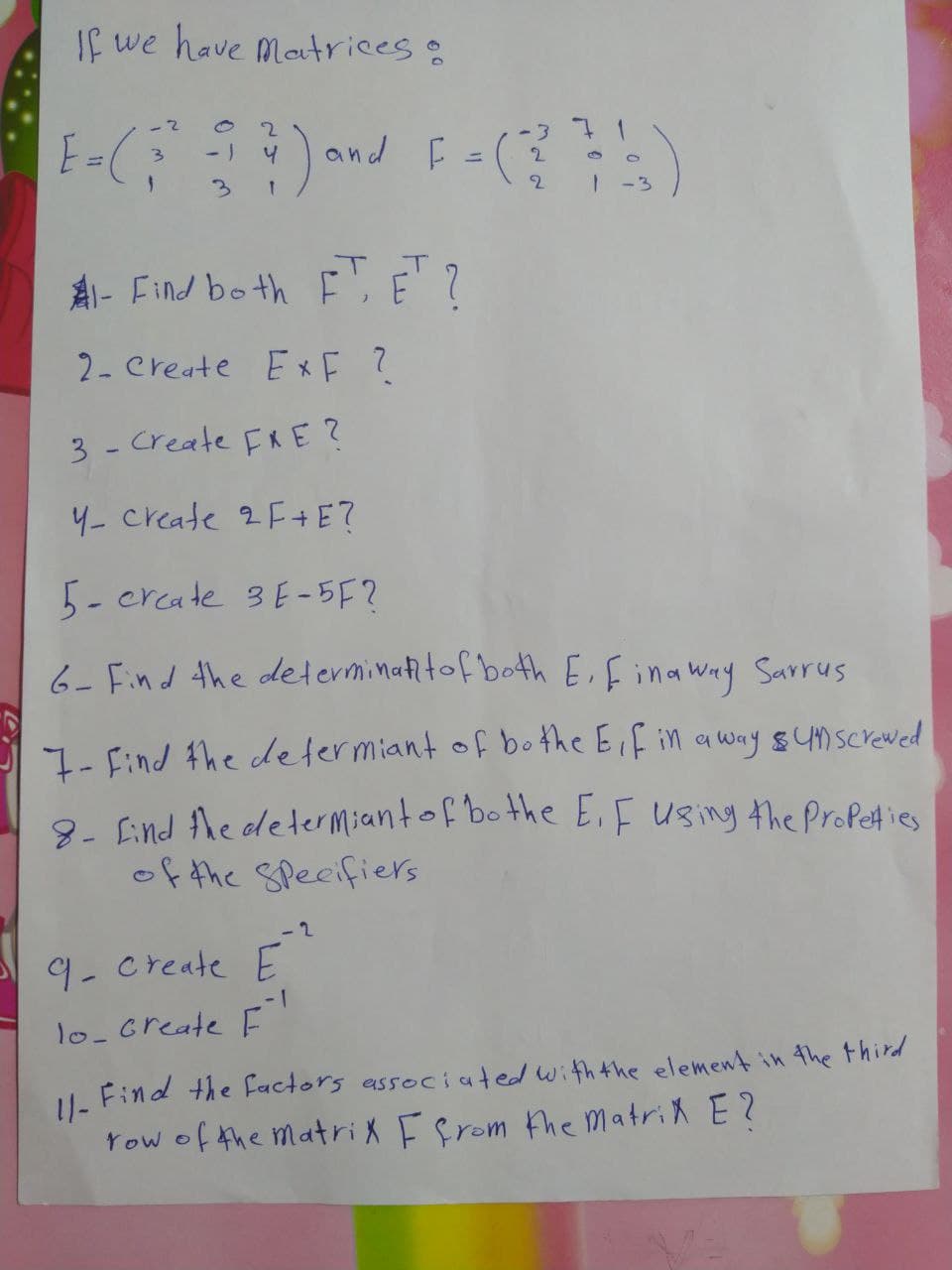 If we have Matrices:
2
Jand F
-3
2.
3.
3.
2
-3
T.
AI- Find bo thE,E?
2- Create E F ?
3 - Create FRE?
4- create 2F +E?
5- crcate 3E -5F?
6- Find the determinattof both E,fina way Sarrus
7- Find the determiant of bo the Eif in awny sYMScrewed
8- Eind Ahe determiantof bo the E.F Using the ProPeties
of the Specifiers
- 2
9-create E
- 1
1o-create F
U. Find the factors associated withthe element in the third
Yow of the Matrix Efrom the matrix E?
