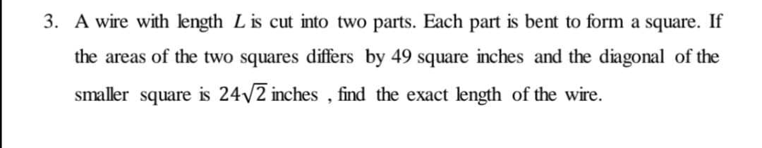 3. A wire with length L is cut into two parts. Each part is bent to form a square. If
the areas of the two squares differs by 49 square inches and the diagonal of the
smaller square is 24/2 inches , find the exact length of the wire.
