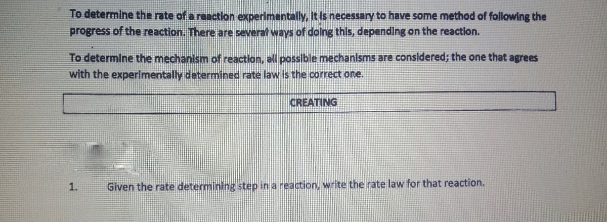 To determine the rate of a reaction experimentally, it is necessary to have some method of following the
progress of the reaction. There are several ways of dolng this, depending on the reaction.
To determine the mechanism of reaction, all possible mechanisms are considered; the one that agrees
with the experlmentally determined rate law is the correct one.
CREATING
Given the rate determining step in a reaction, write the rate law for that reaction.
