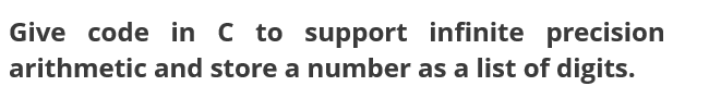 Give code in C to support infinite precision
arithmetic and store a number as a list of digits.
