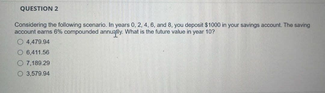 QUESTION 2
Considering the following scenario. In years 0, 2, 4, 6, and 8, you deposit $1000 in your savings account. The saving
account earns 6% compounded annually. What is the future value in year 10?
4,479.94
O 6,411.56
O 7,189.29
O3,579.94