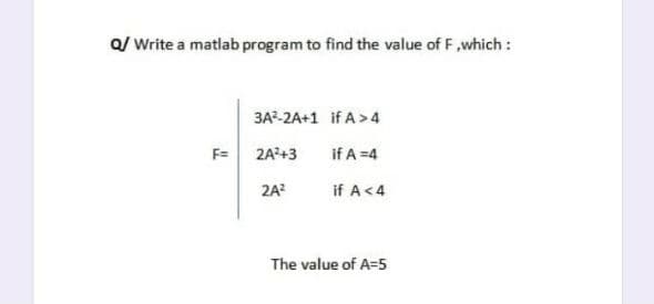 Q/ Write a matlab program to find the value of F,which :
3A-2A+1 if A>4
F= 2A?+3
if A =4
2A?
if A<4
The value of A=5
