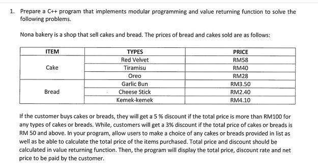 1. Prepare a C++ program that implements modular programming and value returning function to solve the
following problems.
Nona bakery is a shop that sell cakes and bread. The prices of bread and cakes sold are as follows:
ITEM
Cake
Bread
TYPES
Red Velvet
Tiramisu
Oreo
Garlic Bun
Cheese Stick
Kemek-kemek
PRICE
RM58
RM40
RM28
RM3.50
RM2.40
RM4.10
If the customer buys cakes or breads, they will get a 5 % discount if the total price is more than RM100 for
any types of cakes or breads. While, customers will get a 3% discount if the total price of cakes or breads is
RM 50 and above. In your program, allow users to make a choice of any cakes or breads provided in list as
well as be able to calculate the total price of the items purchased. Total price and discount should be
calculated in value returning function. Then, the program will display the total price, discount rate and net
price to be paid by the customer.