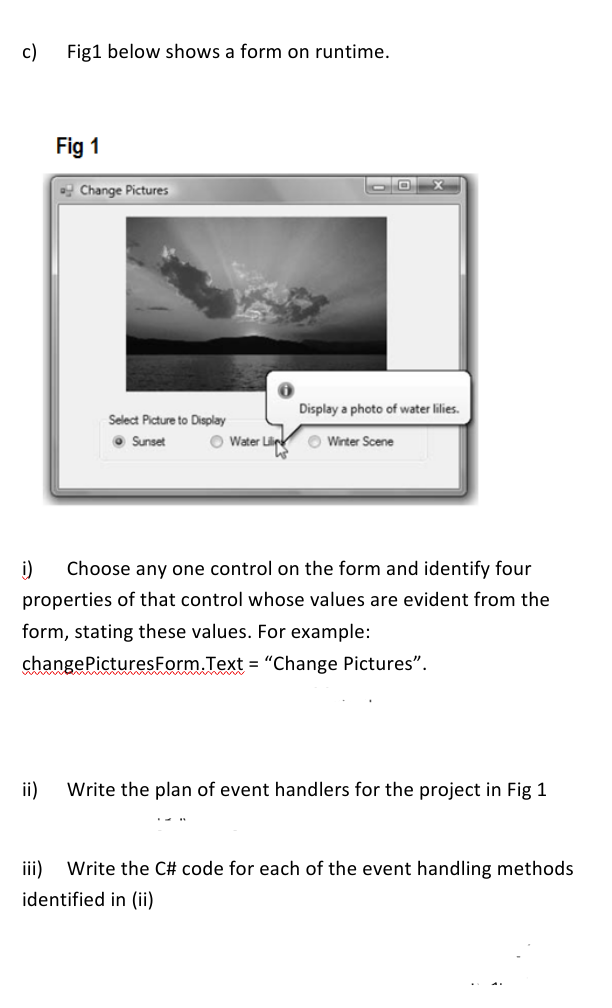 c) Fig1 below shows a form on runtime.
Fig 1
Change Pictures
00
Display a photo of water lilies.
Select Picture to Display
Sunset
Water Lil Winter Scene
i)
Choose any one control on the form and identify four
properties of that control whose values are evident from the
form, stating these values. For example:
change Pictures Form.Text = "Change Pictures".
ii)
Write the plan of event handlers for the project in Fig 1
iii)
Write the C# code for each of the event handling methods
identified in (ii)