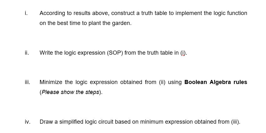 i.
According to results above, construct a truth table to implement the logic function
on the best time to plant the garden.
ii.
Write the logic expression (SOP) from the truth table in (i).
iii.
Minimize the logic expression obtained from (ii) using Boolean Algebra rules
(Please show the steps).
iv.
Draw a simplified logic circuit based on minimum expression obtained from (iii).