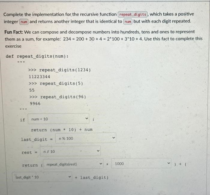 Complete the implementation for the recursive function repeat_digits, which takes a positive
integer num and returns another integer that is identical to num but with each digit repeated.
Fun Fact: We can compose and decompose numbers into hundreds, tens and ones to represent
them as a sum, for example: 234= 200 + 30+ 4 = 2*100+ 3*10+ 4. Use this fact to complete this
exercise
def repeat_digits (num):
www
>>> repeat_digits (1234)
11223344
>>> repeat_digits (5)
55
>>> repeat_digits (96)
9966
num < 10
return (num 10) + num
✓). + (
www.
if
last_digit = n% 100.
rest= n// 10
return (repeat_digits(rest)
V
last_digit 10
* 1000
+ last_digit)