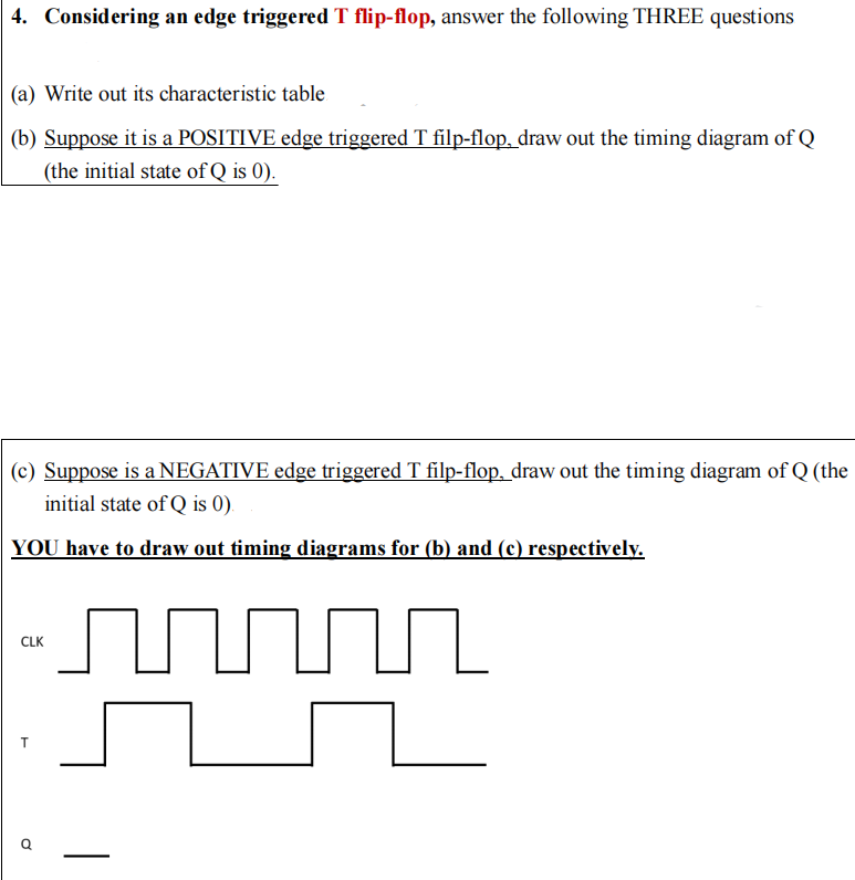 4. Considering an edge triggered T flip-flop, answer the following THREE questions
(a) Write out its characteristic table
(b) Suppose it is a POSITIVE edge triggered T filp-flop, draw out the timing diagram of Q
(the initial state of Q is 0).
(c) Suppose is a NEGATIVE edge triggered T filp-flop, draw out the timing diagram of Q (the
initial state of Q is 0).
YOU have to draw out timing diagrams for (b) and (c) respectively.
CLK
T
Ơ