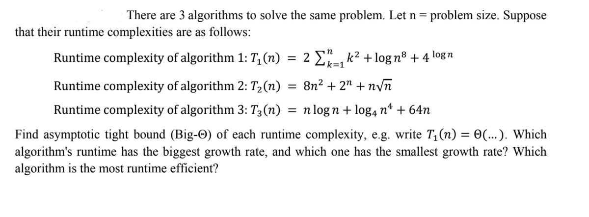 There are 3 algorithms to solve the same problem. Let n = problem size. Suppose
that their runtime complexities are as follows:
Runtime complexity of algorithm 1: T₁ (n)
logn
=
2 Σ₁k² +logn³ +4
k=1
Runtime complexity of algorithm 2: T₂(n)
8n² + 2n+n√n
Runtime complexity of algorithm 3: T3(n) = n logn + log4 nª + 64n
Find asymptotic tight bound (Big-✪) of each runtime complexity, e.g. write T₁(n) = ☺(...). Which
algorithm's runtime has the biggest growth rate, and which one has the smallest growth rate? Which
algorithm is the most runtime efficient?