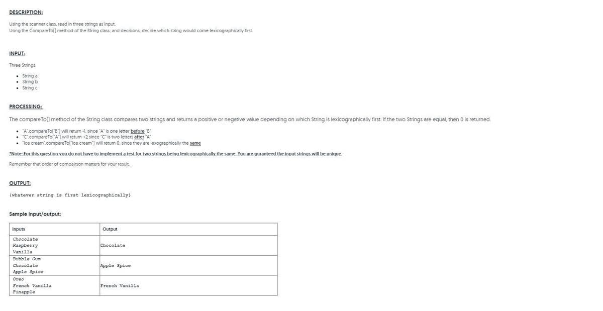 DESCRIPTION:
Using the scanner class, read in three strings as input.
Using the Compare To[] method of the String class, and decisions, decide which string would come lexicographically first.
INPUT:
Three Strings:
• String a
• String b
• String c
PROCESSING:
The compareTo() method of the String class compares two strings and returns a positive or negative value depending on which String is lexicographically first. If the two Strings are equal, then 0 is returned.
• "A".compareTo('8") will return -1, since "A" is one letter before "B"
• "C.compareTo("A") will return +2 since "C" is two letters after "A"
• "Ice cream.compareTo('Ice cream"] will return 0, since they are lexographically the same
*Note: For this question you do not have to implement a test for two strings being lexicographically the same. You are guranteed the Input strings will be unique.
Remember that order of compairson matters for your result.
OUTPUT:
(whatever string is first lexicographically}
Sample Input/output:
Inputs
Output
Chocolate
Chocolate
Raspberry
Vanilla
Bubble Gum
Chocolate.
Apple Spice
Apple Spice
Oreo
French Vanilla
French Vanilla
Pinapple