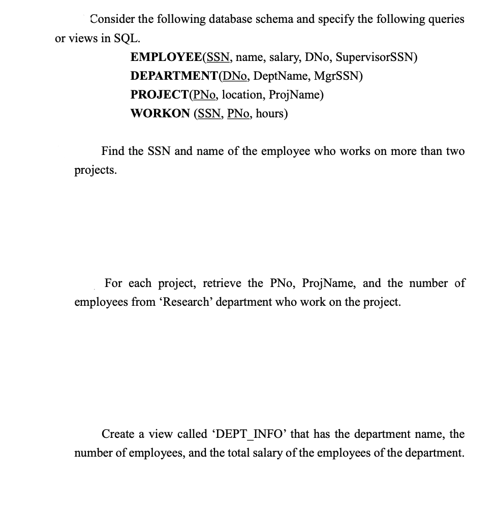 Consider the following database schema and specify the following queries
or views in SQL.
EMPLOYEE(SSN, name, salary, DNo, SupervisorSSN)
DEPARTMENT (DNo, DeptName, MgrSSN)
PROJECT(PNo, location, ProjName)
WORKON (SSN, PNo, hours)
Find the SSN and name of the employee who works on more than two
projects.
For each project, retrieve the PNo, ProjName, and the number of
employees from 'Research' department who work on the project.
Create a view called 'DEPT_INFO' that has the department name, the
number of employees, and the total salary of the employees of the department.