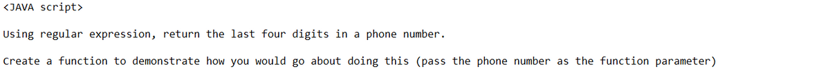 <JAVA script>
Using regular expression, return the last four digits in a phone number.
Create a function to demonstrate how you would go about doing this (pass the phone number as the function parameter)