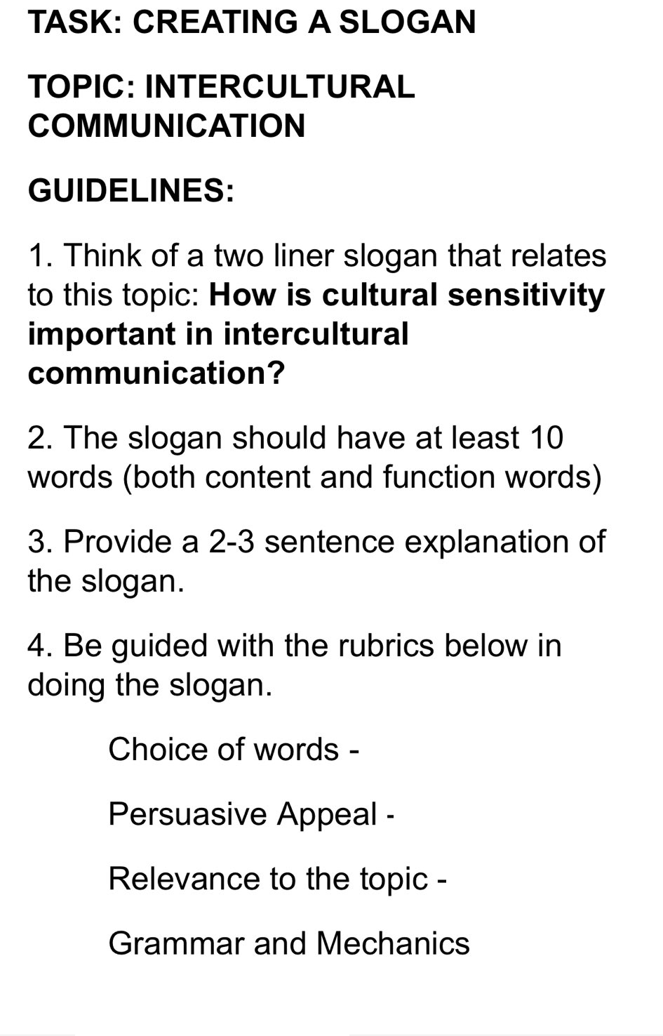 TASK: CREATING A SLOGAN
TOPIC: INTERCULTURAL
COMMUNICATION
GUIDELINES:
1. Think of a two liner slogan that relates
to this topic: How is cultural sensitivity
important in intercultural
communication?
2. The slogan should have at least 10
words (both content and function words)
3. Provide a 2-3 sentence explanation of
the slogan.
4. Be guided with the rubrics below in
doing the slogan.
Choice of words -
Persuasive Appeal -
Relevance to the topic -
Grammar and Mechanics