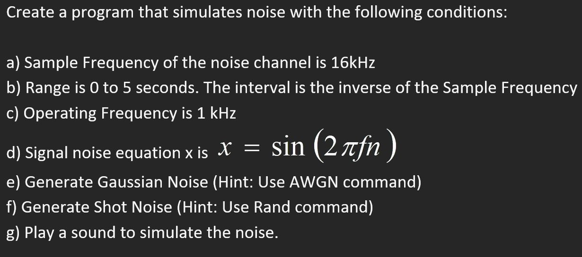 Create a program that simulates noise with the following conditions:
a) Sample Frequency of the noise channel is 16kHz
b) Range is 0 to 5 seconds. The interval is the inverse of the Sample Frequency
c) Operating Frequency is 1 kHz
sin (2лfn)
d) Signal noise equation x is X =
e) Generate Gaussian Noise (Hint: Use AWGN command)
f) Generate Shot Noise (Hint: Use Rand command)
g) Play a sound to simulate the noise.