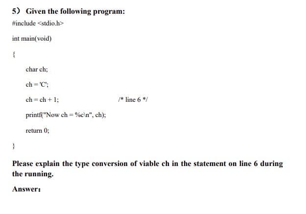 5) Given the following program:
#include <stdio.h>
int main(void)
{
}
char ch;
ch='C';
ch=ch + 1;
printf("Now ch=%c\n", ch);
return 0;
/* line 6*/
Please explain the type conversion of viable ch in the statement on line 6 during
the running.
Answer: