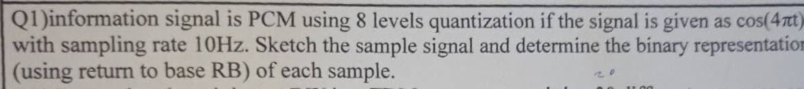 Q1)information signal is PCM using 8 levels quantization if the signal is given as cos(4Tt)
with sampling rate 10HZ. Sketch the sample signal and determine the binary representation
(using return to base RB) of each sample.
