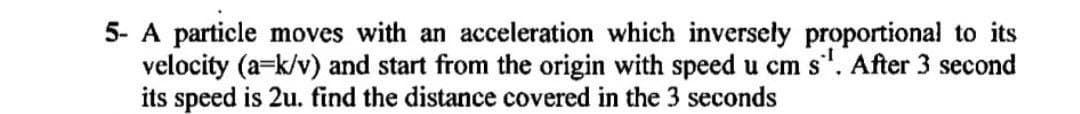 5- A particle moves with an acceleration which inversely proportional to its
velocity (a=k/v) and start from the origin with speed u cm s'. After 3 second
its speed is 2u. find the distance covered in the 3 seconds
