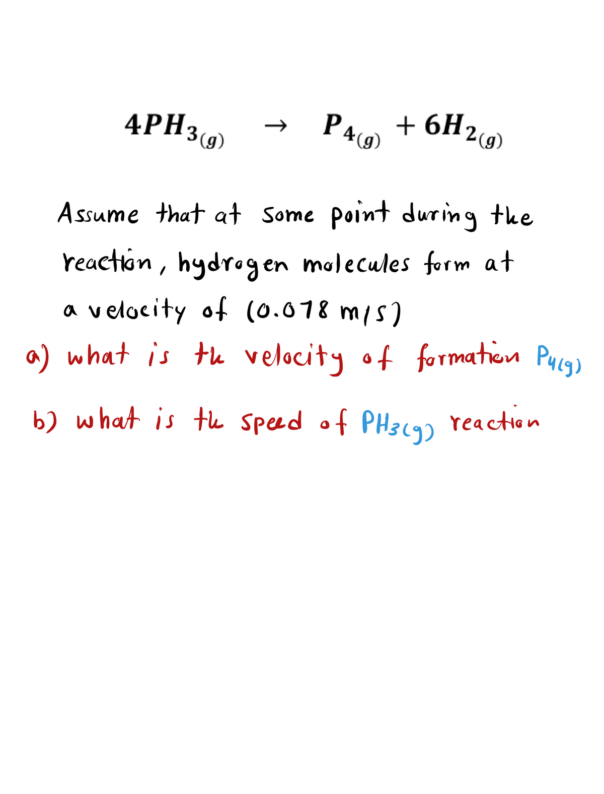 4PH3(9)
P46 + 6H2)
A ssume that at Some point during the
reaction, hydrogen malecules form at
a velocity of (0.078 m/s)
a) what is te velocity of formation Pucg)
b) what is tle speed of PH39)
2 reaction
↑
