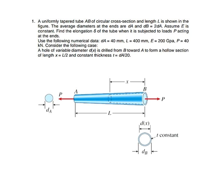 1. A uniformly tapered tube AB of circular cross-section and length Lis shown in the
figure. The average diameters at the ends are dA and dB = 2dA. Assume E is
constant. Find the elongation o of the tube when it is subjected to loads Pacting
at the ends.
Use the following numerical data: dA = 40 mm, L = 400 mm, E = 200 Gpa, P = 40
kN. Consider the following case:
A hole of variable diameter d(x) is drilled from B toward A to form a hollow section
of length x = L/2 and constant thickness t= dA/20.
В
A
P
d(x)
I constant
dB
