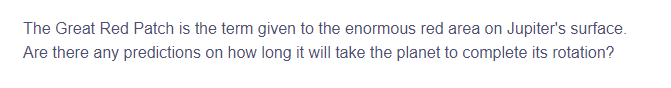 The Great Red Patch is the term given to the enormous red area on Jupiter's surface.
Are there any predictions on how long it will take the planet to complete its rotation?

