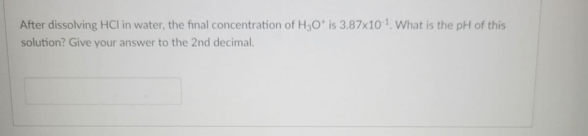 After dissolving HCI in water, the final concentration of H3O+ is 3.87x10-¹. What is the pH of this
solution? Give your answer to the 2nd decimal.