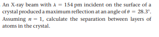 An X-ray beam with A = 154 pm incident on the surface of a
crystal produced a maximum reflection at an angle of e = 28.3°.
Assuming n = 1, calculate the separation between layers of
atoms in the crystal.
