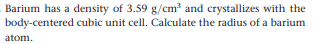 Barium has a density of 3.59 g/cm? and crystallizes with the
body-centered cubic unit cell. Calculate the radius of a barium
atom.
