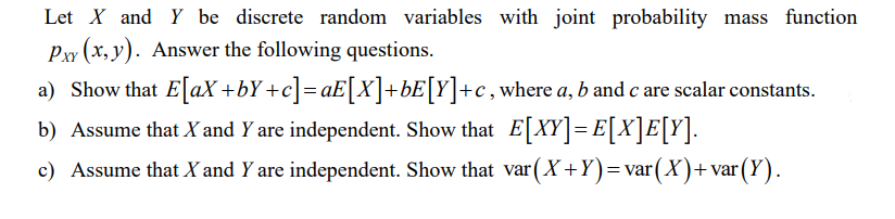 Let X and Y be discrete random variables with joint probability mass function
Pxy (x, y). Answer the following questions.
a) Show that E[aX+bY+c]=aE[X]+bE[Y]+c, where a, b and c are scalar constants.
b) Assume that X and Y are independent. Show that E[XY] = E[X]E[Y].
c) Assume that X and Y are independent. Show that var (X+Y)= var(X)+var (Y).