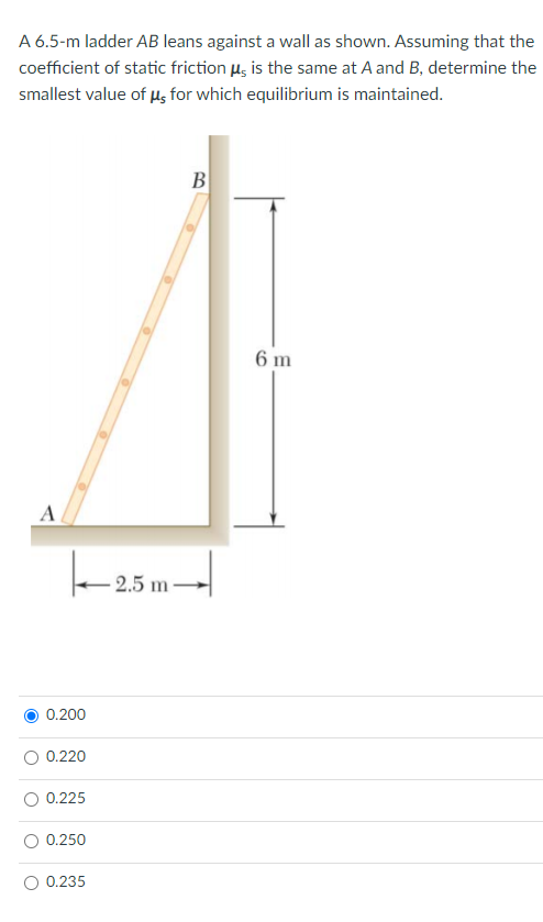 A 6.5-m ladder AB leans against a wall as shown. Assuming that the
coefficient of static friction ug is the same at A and B, determine the
smallest value of us for which equilibrium is maintained.
B
6 m
A
- 2.5 m-
0.200
0.220
0.225
0.250
0.235
