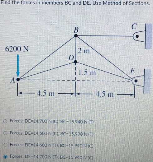 Find the forces in members BC and DE. Use Method of Sections.
2 m
D
6200 N
11,5 m
E
- 4.5 m
4.5 m
O Forces: DE=14.700 N (C), BC=15.940 N (T)
O Forces: DE=14,600 N (C). BC-15,990 N (T)
O Forces: DE-14,600 N (T). BC-15.990 N (C)
Forces: DE-14.700 N (T), BC-15.940 N (C)
