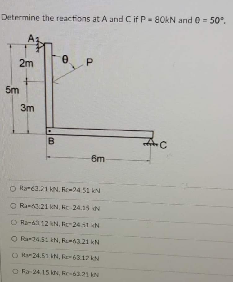 %3D
Determine the reactions at A and C if P = 80KN and 0 = 50°.
2m
5m
3m
6m
O Ra=63.21 kN, Rc=24.51 kN
O Ra=63.21 kN, Rc=24.15 kN
O Ra363.12 kN, Rc324.51 kN
O Ra324.51 kN, Rc=63.21 kN
O Ra=24.51 kN, Rc=63.12 kN
O Ra=24.15 kN, Rc=63.21 kN
B.
