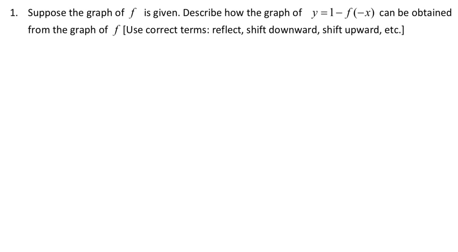 Suppose the graph of f is given. Describe how the graph of y =1-f(-x) can be obtained
from the graph of f [Use correct terms: reflect, shift downward, shift upward, etc.]
