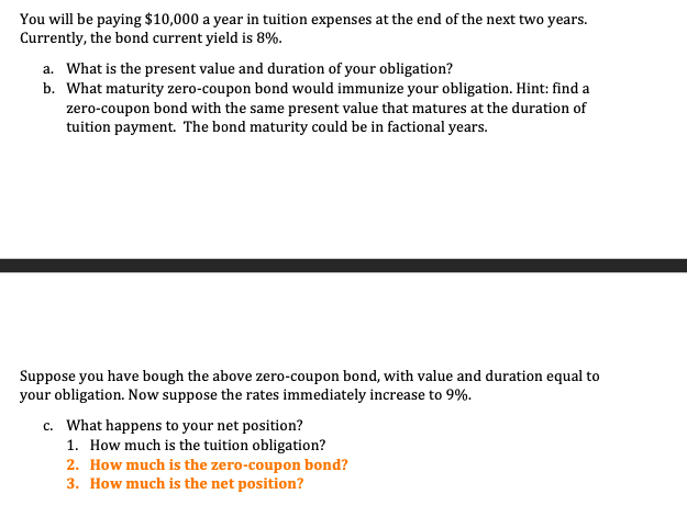 You will be paying $10,000 a year in tuition expenses at the end of the next two years.
Currently, the bond current yield is 8%.
a. What is the present value and duration of your obligation?
b. What maturity zero-coupon bond would immunize your obligation. Hint: find a
zero-coupon bond with the same present value that matures at the duration of
tuition payment. The bond maturity could be in factional years.
Suppose you have bough the above zero-coupon bond, with value and duration equal to
your obligation. Now suppose the rates immediately increase to 9%.
c. What happens to your net position?
1. How much is the tuition obligation?
2. How much is the zero-coupon bond?
3. How much is the net position?
